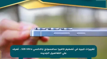 تغييرات كبيرة في تصميم كاميرا سامسونج جالاكسي S26 Ultra.. تعرف على التفاصيل الجديدة